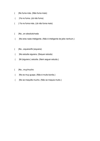 ( )No fuma más. (Não fuma mais)
( )Ya no fuma. (Já não fuma)
( ) Ya no fuma más. (Já não fuma mais)
( )No...en absoluto/nada
( )No eres nada inteligente. (Não é inteligente de jeito nenhum.)
( )No...siquiera/Ni (siquiera)
( )No estudia siguiera. (Sequer estuda)
( )Ni (siguiera ) estudia. (Nem seguer estuda.)
( )No...muy/mucho
( )No es muy guapa. (Não é muito bonita.)
( )No se maquilla mucho. (Não se maquia muito.)
 