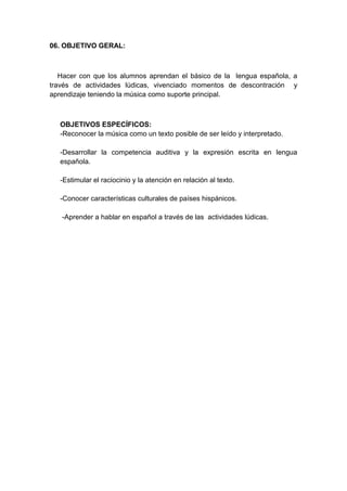 06. OBJETIVO GERAL:
Hacer con que los alumnos aprendan el básico de la lengua española, a
través de actividades lúdicas, vivenciado momentos de descontración y
aprendizaje teniendo la música como suporte principal.
OBJETIVOS ESPECÍFICOS:
-Reconocer la música como un texto posible de ser leído y interpretado.
-Desarrollar la competencia auditiva y la expresión escrita en lengua
española.
-Estimular el raciocinio y la atención en relación al texto.
-Conocer características culturales de países hispánicos.
-Aprender a hablar en español a través de las actividades lúdicas.
 