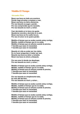 Maldito El Tiempo
Alexandre Pires
Besar esa boca es toda una aventura
Donde hago piruetas y empiezo a caer,
Besar esa boca no tiene clemencia,
Por eso besarte es jugar y perder,
Por eso comprendes que te necesito,
Por eso besarte es morir y volver.
Caer derrotado en tu boca me gusta,
Quedarme vencido y dormido en tu piel,
Besar esa boca se ha vuelto locura,
Por eso mi amor no te quiero perder.
Maldito el tiempo que se acaba cuando estoy contigo,
Maldito, maldito el tiempo que tú no estás,
Maldito el tiempo que se esfuma cuando te preciso,
Y bendita que seas mi necesidad,
Y bendita que seas mi necesidad.
Besarte mi vida es andar por los cielos,
Es no hacer preguntas ni saber por qué,
Besarte esa boca es dolor y remedio,
Besar esa boca es ahora y después.
Por eso eres tú donde me desahogo,
Por eso besarte es morir y volver...
Maldito el tiempo que se acaba cuando estoy contigo,
Maldito, maldito el tiempo que tú no estás,
Maldito el tiempo que se esfuma cuando te preciso,
Y bendita que seas mi necesidad,
Y bendita que seas mi necesidad.
Por eso besarte es simplemente todo,
Es más allá del bien,
Por eso besarte es morir y volver...
Maldito el tiempo que se acaba cuando estoy contigo,
Maldito, maldito el tiempo que tú no estás,
Maldito el tiempo que se esfuma cuando te preciso,
Y bendita que seas mi necesidad,
Y bendita que seas mi necesidad.
Maldito el tiempo que se acaba cuando estoy contigo,
Maldito, maldito el tiempo que tú no estás,
Maldito el tiempo que se esfuma cuando te preciso,
Y bendita que seas mi necesidad,
Y bendita que seas mi necesidad.
 