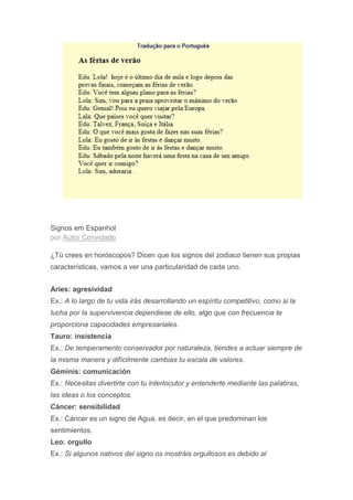 Signos em Espanhol
por Autor Convidado
¿Tú crees en horóscopos? Dicen que los signos del zodiaco tienen sus propias
características, vamos a ver una particularidad de cada uno.
Aries: agresividad
Ex.: A lo largo de tu vida irás desarrollando un espíritu competitivo, como si la
lucha por la supervivencia dependiese de ello, algo que con frecuencia te
proporciona capacidades empresariales.
Tauro: insistencia
Ex.: De temperamento conservador por naturaleza, tiendes a actuar siempre de
la misma manera y difícilmente cambias tu escala de valores.
Géminis: comunicación
Ex.: Necesitas divertirte con tu interlocutor y entenderte mediante las palabras,
las ideas o los conceptos.
Cáncer: sensibilidad
Ex.: Cáncer es un signo de Agua, es decir, en el que predominan los
sentimientos.
Leo: orgullo
Ex.: Si algunos nativos del signo os mostráis orgullosos es debido al
 