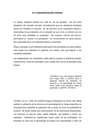 07. FUNDAMENTACIÓN TEORICA
La lengua española debería ser vista en pie de igualdad con las otras
disciplinas del contexto escuela. Considerando que las disciplinas escolares
tienen por finalidad la inserción de los alumnos como ciudadanos plenos y
conscientes de sus derechos en la sociedad en que viven, el dominio de una
LE sirve para posibilitar la ampliación del universo cultural del alumno,
permitiendo el acceso y la apropiación de conocimientos de otras culturas.
Son esenciales para una ciudadanía plena y consciente.
Ningún abordaje va ser totalmente adecuada a los propósitos de cada profesor,
más auxilia los profesores la organizar sus clases, para que lleguen a los
resultados deseados.
Las adaptaciones son necesarias y debí está de acuerdo el ambiente escuela,
consideramos todos los abordajes, pero nuestro foco fue en el abordaje audio
lingual.
“Acredite-se que uma pessoa aprendia
uma língua tanto a primeira como a
segunda, através da repetição, do
exercício e da assimilação de coisas
novas sobre uma estrutura antiga já
aprendida." (LAKOFF, 1972:60-1).
También con el intuito de enseñar lenguas extranjeras de forma más rápida
posible, la utilización de la música en el aprendizaje de la lengua española, es
necesario tener aparatos de grabación oral y visual, así como la posibilidad de
audición de textos orales para memorización de las estructuras gramaticales.
Los alumnos, en sala de clase, repiten después del profesor y hacen una
repetición individual.Las repeticiones hacen parte de las actividades, sin
embargo se creía que el aprendizaje de lengua era automatizado a partir de
 