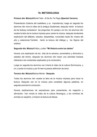 10. METODOLOGIA
Primero día: MúsicaMichel Teló - Ai Se Eu Te Pego (Spanish Version).
Presentación (historia del castellano y su importancia), luego en seguida los
alumnos irán mira el video de la antigua Guatemala, después harón la lectura
de los textosy contestaron las preguntas. En pareja o en trio, los alumnos irán
recebe la letra de la música impresa para cantar la música, después tenderánla
explicación del alfabeto, saludos, despedidas, numerales hasta 50, meses del
año y estaciones.También harón la lectura del diálogo y los Signos del
zodiaco
Segundo día: MúsicaYidda y Julian "Mi Historia entre tus dedos"
Hovera una explicación de los días de la semana, aumentativo y diminutivo y
estados del ánimo, después los alumnos irán hacer una actividad impresa
referente a los contenidos explicados (y la corrección).
Luego en seguida los alumnos van mirará el video de la cultura Dominicana, y
oír y cantar la música y por fin leer la poesía definición de amor.
Tercero día: MúsicaMarisa Monte - Después
Todos los alumnos irán recebe la letra de la música impresa para hacer la
lectura. Después van oír la música para completar algunas palabras, en
seguida acorrerá la corrección.
Hovera explicaciones de expresiones para presentarse, de negación y
afirmación. Van mirará el video de la cultura Nicaragua, y los nombres de
animáis en español, y hicieron la lectura da fabula.
 
