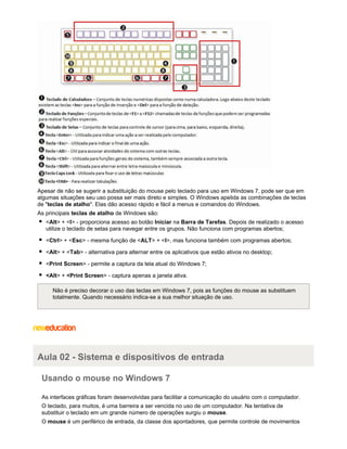 Apesar de não se sugerir a substituição do mouse pelo teclado para uso em Windows 7, pode ser que em
algumas situações seu uso possa ser mais direto e simples. O Windows apelida as combinações de teclas
de "teclas de atalho". Elas dão acesso rápido e fácil a menus e comandos do Windows.
As principais teclas de atalho de Windows são:
<Alt> + <I> - proporciona acesso ao botão Iniciar na Barra de Tarefas. Depois de realizado o acesso
utilize o teclado de setas para navegar entre os grupos. Não funciona com programas abertos;
<Ctrl> + <Esc> - mesma função de <ALT> + <I>, mas funciona também com programas abertos;
<Alt> + <Tab> - alternativa para alternar entre os aplicativos que estão ativos no desktop;
<Print Screen> - permite a captura da tela atual do Windows 7;
<Alt> + <Print Screen> - captura apenas a janela ativa.
Não é preciso decorar o uso das teclas em Windows 7, pois as funções do mouse as substituem
totalmente. Quando necessário indica-se a sua melhor situação de uso.

Aula 02 - Sistema e dispositivos de entrada
Usando o mouse no Windows 7
As interfaces gráficas foram desenvolvidas para facilitar a comunicação do usuário com o computador.
O teclado, para muitos, é uma barreira a ser vencida no uso de um computador. Na tentativa de
substituir o teclado em um grande número de operações surgiu o mouse.
O mouse é um periférico de entrada, da classe dos apontadores, que permite controle de movimentos

 