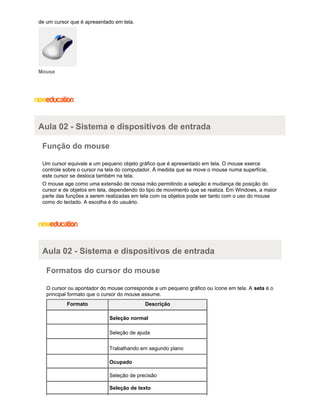 de um cursor que é apresentado em tela.

Mouse

Aula 02 - Sistema e dispositivos de entrada
Função do mouse
Um cursor equivale a um pequeno objeto gráfico que é apresentado em tela. O mouse exerce
controle sobre o cursor na tela do computador. À medida que se move o mouse numa superfície,
este cursor se desloca também na tela.
O mouse age como uma extensão de nossa mão permitindo a seleção e mudança de posição do
cursor e de objetos em tela, dependendo do tipo de movimento que se realiza. Em Windows, a maior
parte das funções a serem realizadas em tela com os objetos pode ser tanto com o uso do mouse
como do teclado. A escolha é do usuário.

Aula 02 - Sistema e dispositivos de entrada
Formatos do cursor do mouse
O cursor ou apontador do mouse corresponde a um pequeno gráfico ou ícone em tela. A seta é o
principal formato que o cursor do mouse assume.
Formato

Descrição
Seleção normal
Seleção de ajuda
Trabalhando em segundo plano
Ocupado
Seleção de precisão
Seleção de texto

 