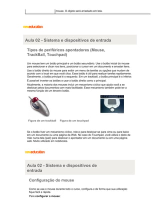 mouse. O objeto será arrastado em tela.

Aula 02 - Sistema e dispositivos de entrada
Tipos de periféricos apontadores (Mouse,
TrackBall, Touchpad)
Um mouse tem um botão principal e um botão secundário. Use o botão inicial do mouse
para selecionar e clicar nos itens, posicionar o cursor em um documento e arrastar itens.
Use o botão direito do mouse para exibir um menu de tarefas ou opções que mudam de
acordo com o local em que você clica. Esse botão é útil para realizar tarefas rapidamente.
Geralmente, o botão principal é o esquerdo. Em um trackball, o botão principal é o inferior.
É possível inverter os botões e usar o botão direito como o principal.
Atualmente, a maioria dos mouses inclui um mecanismo cíclico que ajuda você a se
deslocar pelos documentos com mais facilidade. Esse mecanismo também pode ter a
mesma função de um terceiro botão.

Figura de um trackball

Figura de um touchpad

Se o botão tiver um mecanismo cíclico, role-o para deslocar-se para cima ou para baixo
em um documento ou uma página da Web. No caso do Touchpad, você utiliza o dedo da
mão numa tela (pad) para deslocar o apontador em um documento ou em uma página
web. Muito utilizado em notebooks.

Aula 02 - Sistema e dispositivos de
entrada
Configuração do mouse
Como se usa o mouse durante todo o curso, configure-o de forma que sua utilização
fique fácil e rápida.
Para configurar o mouse:

 
