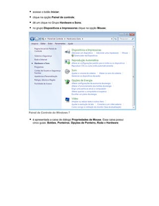 acesse o botão Iniciar;
clique na opção Painel de controle;
dê um clique no Grupo Hardware e Sons;
no grupo Dispositivos e Impressoras clique na opção Mouse;

Painel de Controle do Windows 7
é apresentada a caixa de diálogo Propriedades de Mouse. Essa caixa possui
cinco guias: Botões, Ponteiros, Opções de Ponteiro, Roda e Hardware:

 