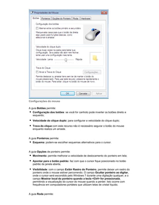 Configurações do mouse
A guia Botões permite:
Configuração dos botões: se você for canhoto pode inverter os botões direito e
esquerdo;
Velocidade do clique duplo: para configurar a velocidade do clique duplo;
Trava do clique:com este recurso não é necessário segurar o botão do mouse
enquanto realiza um arraste.

A guia Ponteiros permite:
Esquema: podem-se escolher esquemas alternativos para o cursor.

A guia Opções de ponteiro permite:
Movimento: permite melhorar a velocidade de deslocamento do ponteiro em tela;
Apontar para o botão padrão: faz com que o cursor fique posicionado no botão
padrão da janela aberta;
Visibilidade: com o campo Exibir Rastro do Ponteiro, permite deixar um rastro do
ponteiro onde o mouse estiver percorrendo. O campo Ocultar ponteiro ao digitar,
onde o cursor será escondido pelo Windows 7 durante uma digitação qualquer, e o
campo Mostrar local do ponteiro quando a tecla <Ctrl> for pressionada,
permitindo a visualização do cursor do mouse quando a perder. Isto ocorre com
frequência em computadores portáteis que utilizam telas de cristal líquido.

A guia Roda permite:

 