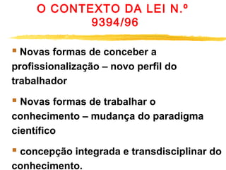 O CONTEXTO DA LEI N.º
9394/96

 Novas formas de conceber a
profissionalização – novo perfil do
trabalhador       

 Novas formas de trabalhar o
conhecimento – mudança do paradigma
científico

 concepção integrada e transdisciplinar do
conhecimento. 

 