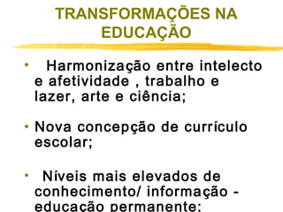 TRANSFORMAÇÕES NA
EDUCAÇÃO
•    Harmonização entre intelecto
e afetividade , trabalho e
lazer, arte e ciência;
 
• Nova concepção de currículo
escolar;
•   Níveis mais elevados de
conhecimento/ informa ção educação permanente;

 