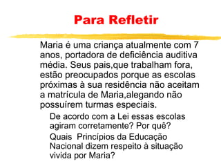 Para Refletir
Maria é uma criança atualmente com 7
anos, portadora de deficiência auditiva
média. Seus pais,que trabalham fora,
estão preocupados porque as escolas
próximas à sua residência não aceitam
a matrícula de Maria,alegando não
possuírem turmas especiais.
De acordo com a Lei essas escolas
agiram corretamente? Por quê?
Quais Princípios da Educação
Nacional dizem respeito à situação
vivida por Maria?

 