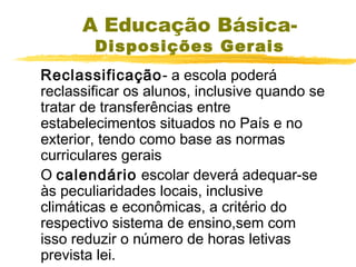 A Educação BásicaDisposições Gerais

Reclassificação- a escola poderá
reclassificar os alunos, inclusive quando se
tratar de transferências entre
estabelecimentos situados no País e no
exterior, tendo como base as normas
curriculares gerais
O calendário escolar deverá adequar-se
às peculiaridades locais, inclusive
climáticas e econômicas, a critério do
respectivo sistema de ensino,sem com
isso reduzir o número de horas letivas
prevista lei.

 