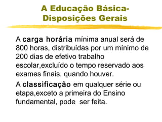 A Educação BásicaDisposições Gerais
A carga horária mínima anual será de
800 horas, distribuídas por um mínimo de
200 dias de efetivo trabalho
escolar,excluído o tempo reservado aos
exames finais, quando houver.
A classificação em qualquer série ou
etapa,exceto a primeira do Ensino
fundamental, pode ser feita.

 