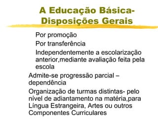 A Educação BásicaDisposições Gerais
Por promoção
Por transferência
Independentemente a escolarização
anterior,mediante avaliação feita pela
escola
Admite-se progressão parcial –
dependência
Organização de turmas distintas- pelo
nível de adiantamento na matéria,para
Língua Estrangeira, Artes ou outros
Componentes Curriculares

 