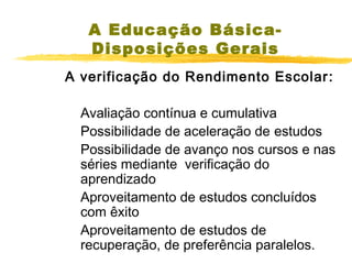 A Educação BásicaDisposições Gerais
A verificação do Rendimento Escolar :
Avaliação contínua e cumulativa
Possibilidade de aceleração de estudos
Possibilidade de avanço nos cursos e nas
séries mediante verificação do
aprendizado
Aproveitamento de estudos concluídos
com êxito
Aproveitamento de estudos de
recuperação, de preferência paralelos.

 
