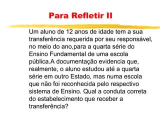 Para Refletir II
Um aluno de 12 anos de idade tem a sua
transferência requerida por seu responsável,
no meio do ano,para a quarta série do
Ensino Fundamental de uma escola
pública.A documentação evidencia que,
realmente, o aluno estudou até a quarta
série em outro Estado, mas numa escola
que não foi reconhecida pelo respectivo
sistema de Ensino. Qual a conduta correta
do estabelecimento que receber a
transferência?

 