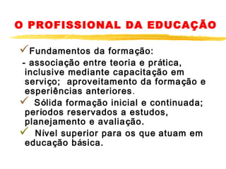 O PROFISSIONAL DA EDUCAÇÃO

Fundamentos

da forma ção:
- associação entre teoria e pr ática,
inclusive mediante capacita ção em
serviço; aproveitamento da forma ção e
esperiências anteriores .
 Sólida formação inicial e continuada;
períodos reservados a estudos,
planejamento e avalia ção.
 Nível superior para os que atuam em
educação básica.

 