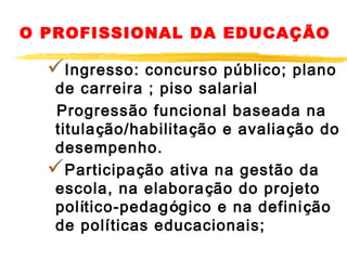 O PROFISSIONAL DA EDUCAÇÃO

Ingresso:

concurso público; plano
de carreira ; piso salarial
Progressão funcional baseada na
titulação/habilitação e avaliação do
desempenho.
Participação ativa na gestão da
escola, na elabora ção do projeto
político-pedagógico e na definição
de políticas educacionais;

 