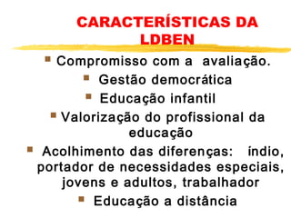 CARACTERÍSTICAS DA
LDBEN

 Compromisso com a avalia ção.
  Gestão democrática
  Educação infantil    
 Valorização do profissional da

educação
  Acolhimento das diferen ças: índio,
portador de necessidades especiais,
jovens e adultos, trabalhador
  Educação a distância

 