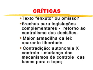 CRÍTICAS

•Texto “enxuto” ou omisso?  
•Brechas para legislações

complementares - retorno ao
centralismo das decisões.
• Maior armadilha da lei:
aparente liberdade.
• Contradição: autonomia X
controle - mudança dos
mecanismos de controle das
bases para o topo; 

 