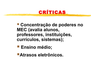 CRÍTICAS

 Concentração de poderes no 
MEC (avalia alunos, 
professores, instituições, 
currículos, sistemas);

 Ensino médio;
Atrasos eletrônicos.

 