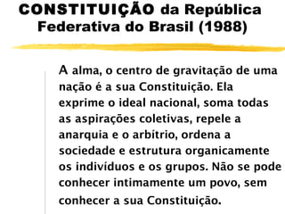 CONSTITUIÇÃO da República
Federativa do Brasil (1988)
A alma, o centro de gravitação de uma
nação é a sua Constituição. Ela
exprime o ideal nacional, soma todas
as aspirações coletivas, repele a
anarquia e o arbítrio, ordena a
sociedade e estrutura organicamente
os indivíduos e os grupos. Não se pode
conhecer intimamente um povo, sem
conhecer a sua Constituição.

 