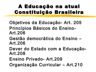 A Educação na atual
Constituição Brasileira
Objetivos da Educação- Art. 205
Princípios Básicos do EnsinoArt.206
Gestão democrática do Ensino –
Art.206
Dever do Estado com a EducaçãoArt.208
Ensino Privado- Art.209
Organização Curricular – Art.210

 