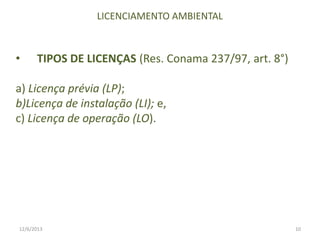 LICENCIAMENTO AMBIENTAL

•

TIPOS DE LICENÇAS (Res. Conama 237/97, art. 8°)

a) Licença prévia (LP);
b)Licença de instalação (LI); e,
c) Licença de operação (LO).

12/6/2013

10

 