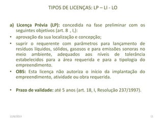 TIPOS DE LICENÇAS: LP – LI - LO
a) Licença Prévia (LP): concedida na fase preliminar com os
seguintes objetivos (art. 8 , I,):
• aprovação da sua localização e concepção;
• suprir o requerente com parâmetros para lançamento de
resíduos líquidos, sólidos, gasosos e para emissões sonoras no
meio ambiente, adequados aos níveis de tolerância
estabelecidos para a área requerida e para a tipologia do
empreendimento.
• OBS: Esta licença não autoriza o início da implantação do
empreendimento, atividade ou obra requerida.
• Prazo de validade: até 5 anos (art. 18, I, Resolução 237/1997).

12/6/2013

11

 
