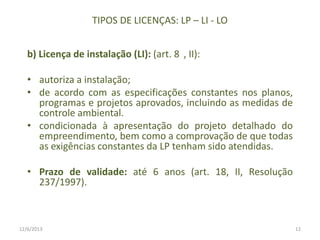 TIPOS DE LICENÇAS: LP – LI - LO
b) Licença de instalação (LI): (art. 8 , II):

• autoriza a instalação;
• de acordo com as especificações constantes nos planos,
programas e projetos aprovados, incluindo as medidas de
controle ambiental.
• condicionada à apresentação do projeto detalhado do
empreendimento, bem como a comprovação de que todas
as exigências constantes da LP tenham sido atendidas.
• Prazo de validade: até 6 anos (art. 18, II, Resolução
237/1997).

12/6/2013

12

 