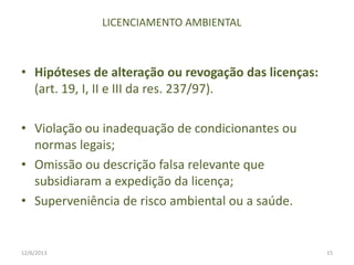 LICENCIAMENTO AMBIENTAL

• Hipóteses de alteração ou revogação das licenças:
(art. 19, I, II e III da res. 237/97).
• Violação ou inadequação de condicionantes ou
normas legais;
• Omissão ou descrição falsa relevante que
subsidiaram a expedição da licença;
• Superveniência de risco ambiental ou a saúde.

12/6/2013

15

 