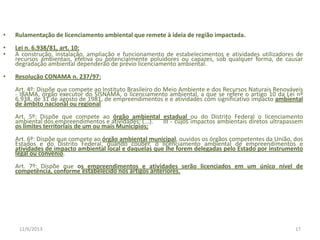 •

Rulamentação de licenciamento ambiental que remete à ideia de região impactada.

•
•

Lei n. 6.938/81, art. 10:
A construção, instalação, ampliação e funcionamento de estabelecimentos e atividades utilizadores de
recursos ambientais, efetiva ou potencialmente poluidores ou capazes, sob qualquer forma, de causar
degradação ambiental dependerão de prévio licenciamento ambiental.

•

Resolução CONAMA n. 237/97:
Art. 4º: Dispõe que compete ao Instituto Brasileiro do Meio Ambiente e dos Recursos Naturais Renováveis
- IBAMA, órgão executor do SISNAMA, o licenciamento ambiental, a que se refere o artigo 10 da Lei nº
6.938, de 31 de agosto de 1981, de empreendimentos e e atividades com significativo impacto ambiental
de âmbito nacional ou regional
Art. 5º: Dispõe que compete ao órgão ambiental estadual ou do Distrito Federal o licenciamento
ambiental dos empreendimentos e atividades: (...).
III - cujos impactos ambientais diretos ultrapassem
os limites territoriais de um ou mais Municípios;
Art. 6º: Dispõe que compete ao órgão ambiental municipal, ouvidos os órgãos competentes da União, dos
Estados e do Distrito Federal, quando couber, o licenciamento ambiental de empreendimentos e
atividades de impacto ambiental local e daquelas que lhe forem delegadas pelo Estado por instrumento
legal ou convênio.
Art. 7º: Dispõe que os empreendimentos e atividades serão licenciados em um único nível de
competência, conforme estabelecido nos artigos anteriores.

12/6/2013

17

 