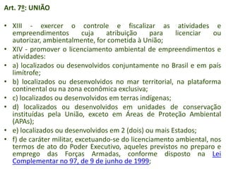 Art. 7º: UNIÃO
• XIII - exercer o controle e fiscalizar as atividades e
empreendimentos
cuja
atribuição
para
licenciar
ou
autorizar, ambientalmente, for cometida à União;
• XIV - promover o licenciamento ambiental de empreendimentos e
atividades:
• a) localizados ou desenvolvidos conjuntamente no Brasil e em país
limítrofe;
• b) localizados ou desenvolvidos no mar territorial, na plataforma
continental ou na zona econômica exclusiva;
• c) localizados ou desenvolvidos em terras indígenas;
• d) localizados ou desenvolvidos em unidades de conservação
instituídas pela União, exceto em Áreas de Proteção Ambiental
(APAs);
• e) localizados ou desenvolvidos em 2 (dois) ou mais Estados;
• f) de caráter militar, excetuando-se do licenciamento ambiental, nos
termos de ato do Poder Executivo, aqueles previstos no preparo e
emprego das Forças Armadas, conforme disposto na Lei
Complementar no 97, de 9 de junho de 1999;

 