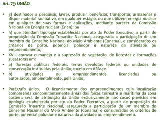 Art. 7º: UNIÃO
• g) destinados a pesquisar, lavrar, produzir, beneficiar, transportar, armazenar e
dispor material radioativo, em qualquer estágio, ou que utilizem energia nuclear
em qualquer de suas formas e aplicações, mediante parecer da Comissão
Nacional de Energia Nuclear (Cnen); ou
• h) que atendam tipologia estabelecida por ato do Poder Executivo, a partir de
proposição da Comissão Tripartite Nacional, assegurada a participação de um
membro do Conselho Nacional do Meio Ambiente (Conama), e considerados os
critérios de porte, potencial poluidor e natureza da atividade ou
empreendimento;
• XV - aprovar o manejo e a supressão de vegetação, de florestas e formações
sucessoras em:
• a) florestas públicas federais, terras devolutas federais ou unidades de
conservação instituídas pela União, exceto em APAs; e
• b)
atividades
ou
empreendimentos
licenciados
ou
autorizados, ambientalmente, pela União;
• Parágrafo único. O licenciamento dos empreendimentos cuja localização
compreenda concomitantemente áreas das faixas terrestre e marítima da zona
costeira será de atribuição da União exclusivamente nos casos previstos em
tipologia estabelecida por ato do Poder Executivo, a partir de proposição da
Comissão Tripartite Nacional, assegurada a participação de um membro do
Conselho Nacional do Meio Ambiente (Conama) e considerados os critérios de
porte, potencial poluidor e natureza da atividade ou empreendimento.

 