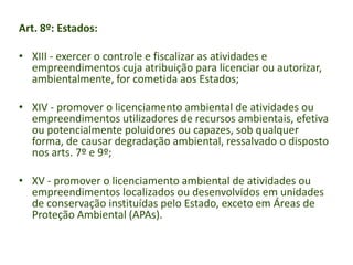 Art. 8º: Estados:
• XIII - exercer o controle e fiscalizar as atividades e
empreendimentos cuja atribuição para licenciar ou autorizar,
ambientalmente, for cometida aos Estados;

• XIV - promover o licenciamento ambiental de atividades ou
empreendimentos utilizadores de recursos ambientais, efetiva
ou potencialmente poluidores ou capazes, sob qualquer
forma, de causar degradação ambiental, ressalvado o disposto
nos arts. 7º e 9º;
• XV - promover o licenciamento ambiental de atividades ou
empreendimentos localizados ou desenvolvidos em unidades
de conservação instituídas pelo Estado, exceto em Áreas de
Proteção Ambiental (APAs).

 