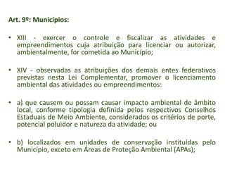 Art. 9º: Municípios:
• XIII - exercer o controle e fiscalizar as atividades e
empreendimentos cuja atribuição para licenciar ou autorizar,
ambientalmente, for cometida ao Município;
• XIV - observadas as atribuições dos demais entes federativos
previstas nesta Lei Complementar, promover o licenciamento
ambiental das atividades ou empreendimentos:
• a) que causem ou possam causar impacto ambiental de âmbito
local, conforme tipologia definida pelos respectivos Conselhos
Estaduais de Meio Ambiente, considerados os critérios de porte,
potencial poluidor e natureza da atividade; ou
• b) localizados em unidades de conservação instituídas pelo
Município, exceto em Áreas de Proteção Ambiental (APAs);

 