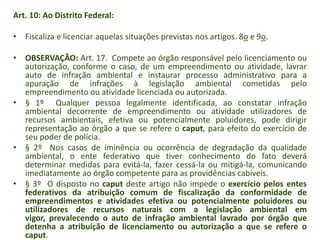 Art. 10: Ao Distrito Federal:
• Fiscaliza e licenciar aquelas situações previstas nos artigos. 8o e 9o.

• OBSERVAÇÃO: Art. 17. Compete ao órgão responsável pelo licenciamento ou
autorização, conforme o caso, de um empreendimento ou atividade, lavrar
auto de infração ambiental e instaurar processo administrativo para a
apuração de infrações à legislação ambiental cometidas pelo
empreendimento ou atividade licenciada ou autorizada.
• § 1º Qualquer pessoa legalmente identificada, ao constatar infração
ambiental decorrente de empreendimento ou atividade utilizadores de
recursos ambientais, efetiva ou potencialmente poluidores, pode dirigir
representação ao órgão a que se refere o caput, para efeito do exercício de
seu poder de polícia.
• § 2º Nos casos de iminência ou ocorrência de degradação da qualidade
ambiental, o ente federativo que tiver conhecimento do fato deverá
determinar medidas para evitá-la, fazer cessá-la ou mitigá-la, comunicando
imediatamente ao órgão competente para as providências cabíveis.
• § 3º O disposto no caput deste artigo não impede o exercício pelos entes
federativos da atribuição comum de fiscalização da conformidade de
empreendimentos e atividades efetiva ou potencialmente poluidores ou
utilizadores de recursos naturais com a legislação ambiental em
vigor, prevalecendo o auto de infração ambiental lavrado por órgão que
detenha a atribuição de licenciamento ou autorização a que se refere o
caput.

 