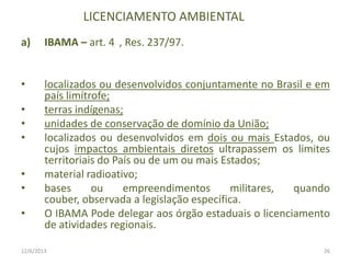 LICENCIAMENTO AMBIENTAL
a)

IBAMA – art. 4 , Res. 237/97.

•

localizados ou desenvolvidos conjuntamente no Brasil e em
país limítrofe;
terras indígenas;
unidades de conservação de domínio da União;
localizados ou desenvolvidos em dois ou mais Estados, ou
cujos impactos ambientais diretos ultrapassem os limites
territoriais do País ou de um ou mais Estados;
material radioativo;
bases
ou
empreendimentos
militares,
quando
couber, observada a legislação específica.
O IBAMA Pode delegar aos órgão estaduais o licenciamento
de atividades regionais.

•
•
•
•
•
•

12/6/2013

26

 