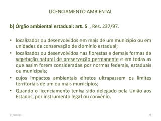 LICENCIAMENTO AMBIENTAL
b) Órgão ambiental estadual: art. 5 , Res. 237/97.
• localizados ou desenvolvidos em mais de um município ou em
unidades de conservação de domínio estadual;
• localizados ou desenvolvidos nas florestas e demais formas de
vegetação natural de preservação permanente e em todas as
que assim forem consideradas por normas federais, estaduais
ou municipais;
• cujos impactos ambientais diretos ultrapassem os limites
territoriais de um ou mais municípios;
• Quando o licenciamento tenha sido delegado pela União aos
Estados, por instrumento legal ou convênio.

12/6/2013

27

 