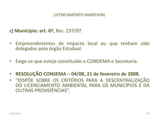 LICENCIAMENTO AMBIENTAL

c) Município: art. 6º, Res. 237/97.
• Empreendimentos de impacto local ou que tenham sido
delegados pelo órgão Estadual.
• Exige-se que esteja constituído o CONDEMA e Secretaria.
• RESOLUÇÃO CONSEMA – 04/08, 21 de fevereiro de 2008.
• “DISPÕE SOBRE OS CRITÉRIOS PARA A DESCENTRALIZAÇÃO
DO LICENCIAMENTO AMBIENTAL PARA OS MUNICÍPIOS E DÁ
OUTRAS PROVIDÊNCIAS”.

12/6/2013

28

 