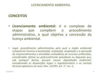 LICENCIAMENTO AMBIENTAL

CONCEITOS

• Licenciamento ambiental: é o complexo de
etapas que compõem o procedimento
administrativo, o qual objetiva a concessão da
licença ambiental.
• Legal: procedimento administrativo pelo qual o órgão ambiental
competente licencia a localização, instalação, ampliação e a operação
de empreendimentos e atividades utilizadoras de recursos ambientais,
consideradas efetiva ou potencialmente poluidoras ou daquelas que,
sob qualquer forma, possam causar degradação ambiental,
considerando as disposições legais e regulamentares e as normas
técnicas aplicáveis ao caso ( Res. 237/97, art. 1°, inc. I).
12/6/2013

3

 