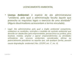 LICENCIAMENTO AMBIENTAL
• Licença Ambiental: é espécie de ato administratuivo
“unilateral, pelo qual a administração faculta àquele que
preencha os requisitos legais o exercicio de uma atividade”
(Alguns doutrinadores acrescentam o termo vinculado).
• Legal: Ato administrativo pelo qual o órgão ambiental competente,
estabelece as condições, restrições e medidas de controle ambiental que
deverão ser obedecidas pelo empreendedor, pessoa física ou jurídica, para
localizar, instalar, ampliar e operar empreendimentos ou atividades
utilizadoras dos recursos ambientais consideradas efetiva ou
potencialmente poluidoras ou aquelas que, sob qualquer forma, possam
causar degradação ambiental ( Res. 237/97, art. 1°, inc. II).

12/6/2013

4

 