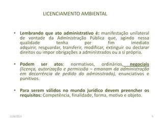 LICENCIAMENTO AMBIENTAL
• Lembrando que ato administrativo é: manifestação unilateral
de vontade da Administração Pública que, agindo nessa
qualidade
tenha
por
fim
imediato
adquirir, resguardar, transferir, modificar, extinguir ou declarar
direitos ou impor obrigações a administrados ou a si própria.
• Podem ser atos: normativos, ordinários, negociais
(licença, autorização e permissão – emanam da administração
em decorrência de pedido do administrado), enunciativos e
punitivos.
• Para serem válidos no mundo jurídico devem preencher os
requisitos: Competência, finalidade, forma, motivo e objeto.

12/6/2013

5

 