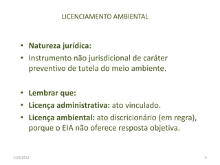 LICENCIAMENTO AMBIENTAL

• Natureza jurídica:
• Instrumento não jurisdicional de caráter
preventivo de tutela do meio ambiente.
• Lembrar que:
• Licença administrativa: ato vinculado.
• Licença ambiental: ato discricionário (em regra),
porque o EIA não oferece resposta objetiva.

12/6/2013

6

 