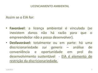 LICENCIAMENTO AMBIENTAL

Assim se o EIA for:
• Favorável: a licença ambiental é vinculada (se
inexistem danos não há razão para que o
empreendedor não a possa desenvolver).
• Desfavorável: totalmente ou em parte: há uma
discricionariedade sui generis – análise de
conveniência e oportunidade em prol do
desenvolvimento sustentável - EIA é elemento de
restrição da discricionariedade.
12/6/2013

7

 