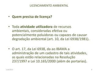 LICENCIAMENTO AMBIENTAL

• Quem precisa de licença?
• Toda atividade utilizadora de recursos
ambientais, consideradas efetiva ou
potencialmente poluidoras ou capazes de causar
degradação ambiental (art. 10, da Lei 6938/1981).
• O art. 17, da Lei 6938, da ao IBAMA a
administração de um cadastro de tais atividades,
as quais estão relacionadas na Resolução
237/1997 e Lei 10.165/2000 (além de portarias).
12/6/2013

8

 