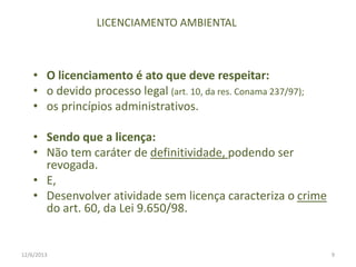 LICENCIAMENTO AMBIENTAL

• O licenciamento é ato que deve respeitar:
• o devido processo legal (art. 10, da res. Conama 237/97);
• os princípios administrativos.
• Sendo que a licença:
• Não tem caráter de definitividade, podendo ser
revogada.
• E,
• Desenvolver atividade sem licença caracteriza o crime
do art. 60, da Lei 9.650/98.

12/6/2013

9

 