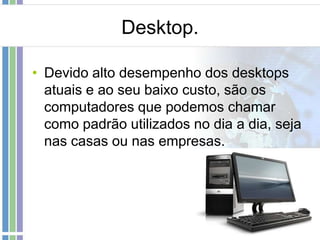 Desktop.
• Devido alto desempenho dos desktops
atuais e ao seu baixo custo, são os
computadores que podemos chamar
como padrão utilizados no dia a dia, seja
nas casas ou nas empresas.

 