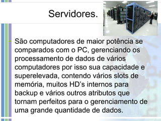 Servidores.
• São computadores de maior potência se
comparados com o PC, gerenciando os
processamento de dados de vários
computadores por isso sua capacidade e
superelevada, contendo vários slots de
memória, muitos HD’s internos para
backup e vários outros atributos que
tornam perfeitos para o gerenciamento de
uma grande quantidade de dados.

 