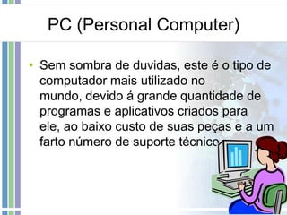 PC (Personal Computer)
• Sem sombra de duvidas, este é o tipo de
computador mais utilizado no
mundo, devido á grande quantidade de
programas e aplicativos criados para
ele, ao baixo custo de suas peças e a um
farto número de suporte técnico.

 