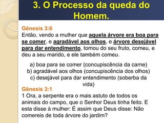 3. O Processo da queda do
Homem.
Gênesis 3:6
Então, vendo a mulher que aquela árvore era boa para
se comer, e agradável aos olhos, e árvore desejável
para dar entendimento, tomou do seu fruto, comeu, e
deu a seu marido, e ele também comeu.
a) boa para se comer (concupiscência da carne)
b) agradável aos olhos (concupiscência dos olhos)
c) desejável para dar entendimento (soberba da
vida)
Gênesis 3:1
1 Ora, a serpente era o mais astuto de todos os
animais do campo, que o Senhor Deus tinha feito. E
esta disse à mulher: É assim que Deus disse: Não
comereis de toda árvore do jardim?
 